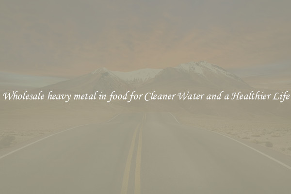 Wholesale heavy metal in food for Cleaner Water and a Healthier Life